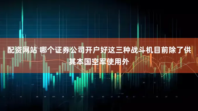 配资网站 哪个证券公司开户好这三种战斗机目前除了供其本国空军使用外