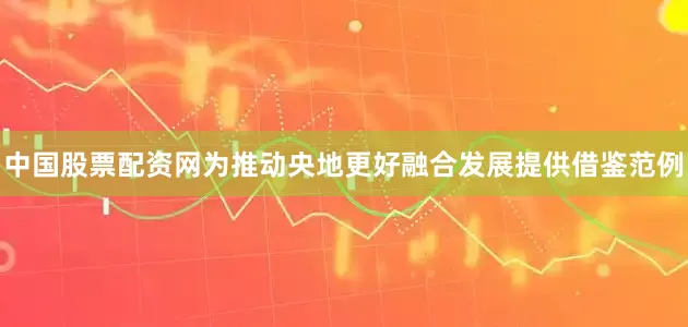 中国股票配资网为推动央地更好融合发展提供借鉴范例