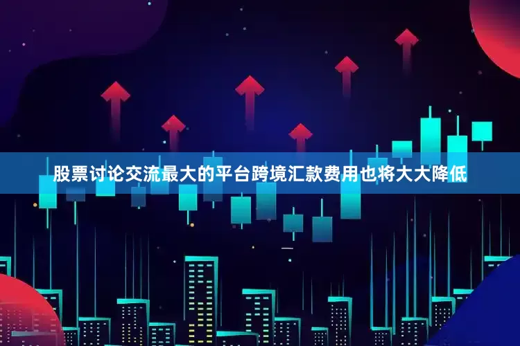 股票讨论交流最大的平台跨境汇款费用也将大大降低