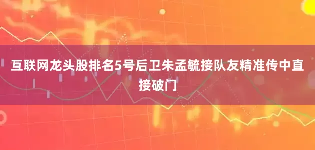 互联网龙头股排名5号后卫朱孟毓接队友精准传中直接破门