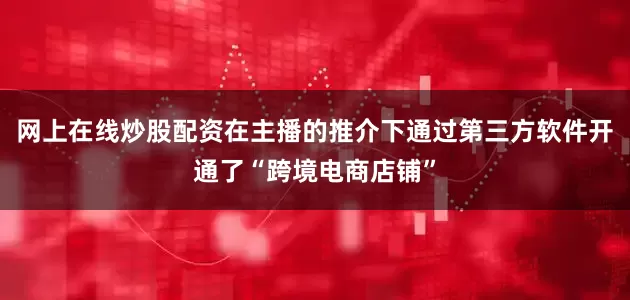 网上在线炒股配资在主播的推介下通过第三方软件开通了“跨境电商店铺”