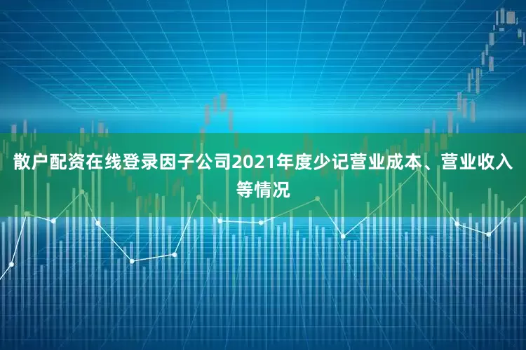 散户配资在线登录因子公司2021年度少记营业成本、营业收入等情况
