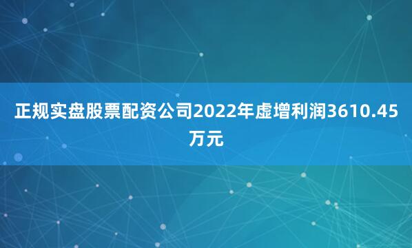 正规实盘股票配资公司2022年虚增利润3610.45万元