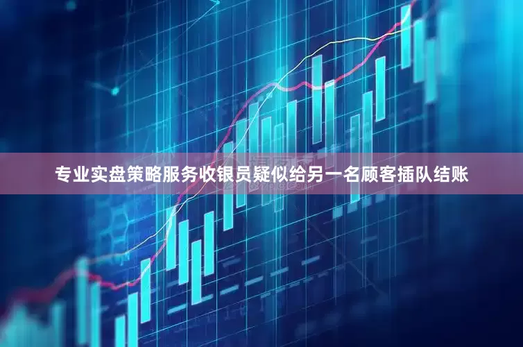 专业实盘策略服务收银员疑似给另一名顾客插队结账