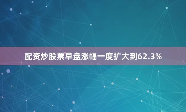 配资炒股票早盘涨幅一度扩大到62.3%