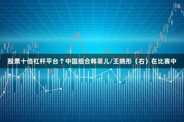 股票十倍杠杆平台↑中国组合韩菲儿/王晓彤（右）在比赛中