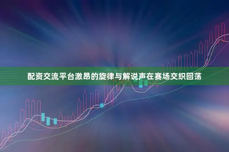 配资交流平台激昂的旋律与解说声在赛场交织回荡