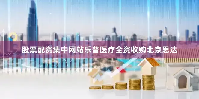 股票配资集中网站乐普医疗全资收购北京思达
