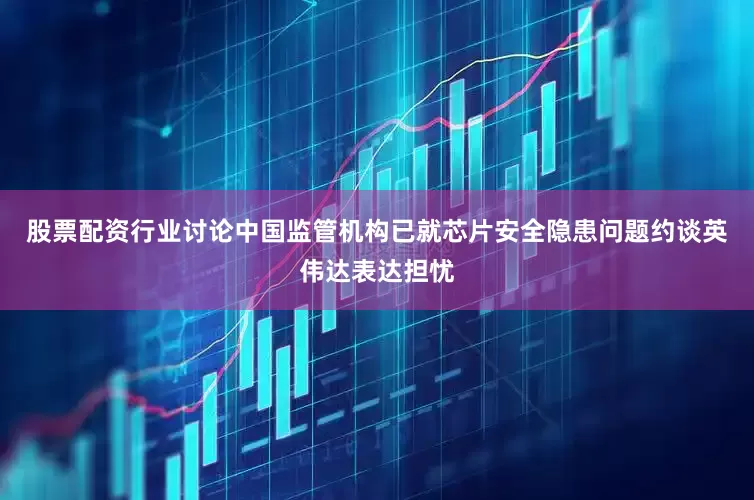 股票配资行业讨论中国监管机构已就芯片安全隐患问题约谈英伟达表达担忧