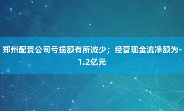 郑州配资公司亏损额有所减少；经营现金流净额为-1.2亿元