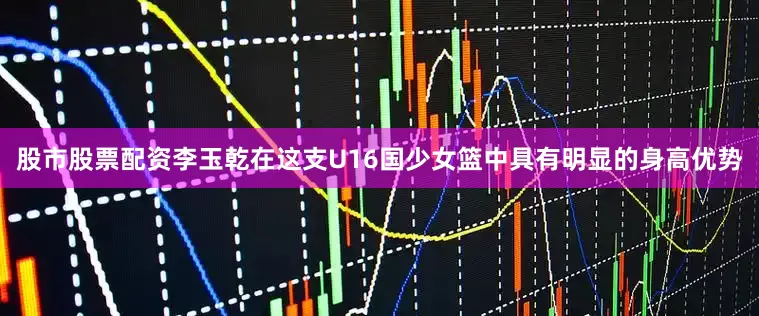 股市股票配资李玉乾在这支U16国少女篮中具有明显的身高优势