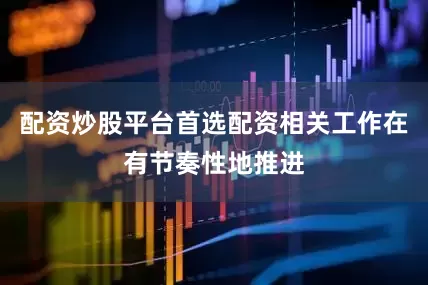 配资炒股平台首选配资相关工作在有节奏性地推进