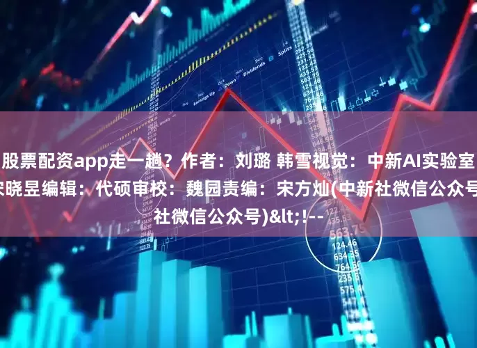 股票配资app走一趟？　　作者：刘璐 韩雪　　视觉：中新AI实验室　　制图：宋晓昱　　编辑：代硕　　审校：魏园　　责编：宋方灿　　(中新社微信公众号)<!--
