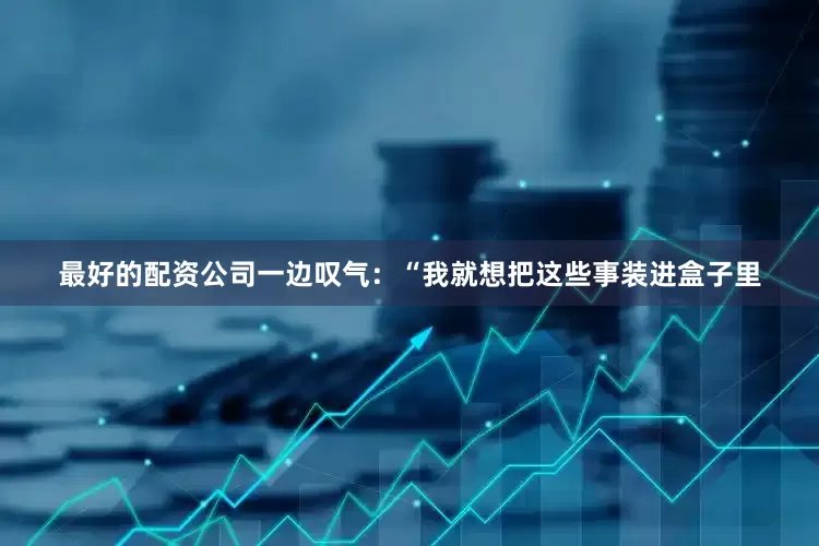 最好的配资公司一边叹气：“我就想把这些事装进盒子里