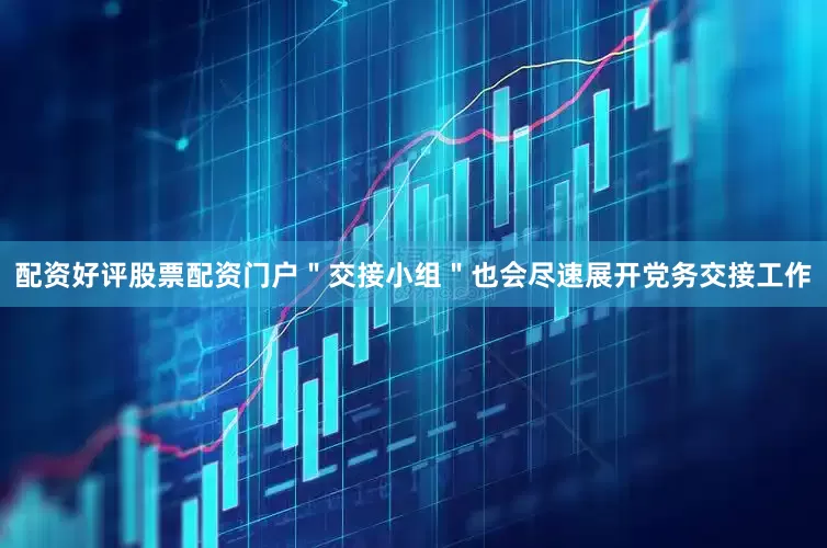 配资好评股票配资门户"交接小组"也会尽速展开党务交接工作