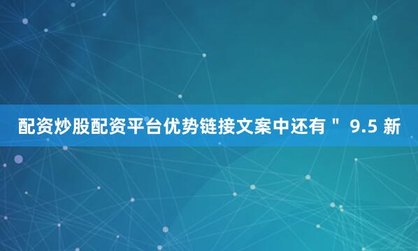 配资炒股配资平台优势链接文案中还有" 9.5 新