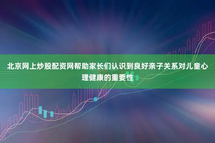 北京网上炒股配资网帮助家长们认识到良好亲子关系对儿童心理健康的重要性