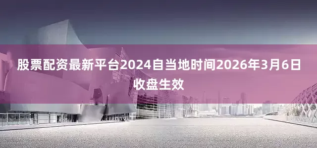 股票配资最新平台2024自当地时间2026年3月6日收盘生效