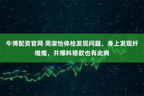 牛博配资官网 周淑怡体检发现问题，身上发现纤维瘤，并爆料骆歆也有此病