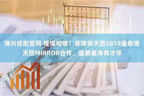 博兴优配官网 惺惺相惜！菲律宾天团SB19邀香港天团MIRROR合作，盛赞姜涛有才华