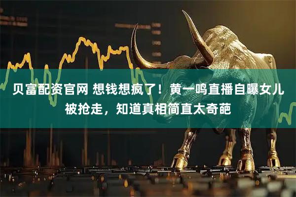 贝富配资官网 想钱想疯了！黄一鸣直播自曝女儿被抢走，知道真相简直太奇葩