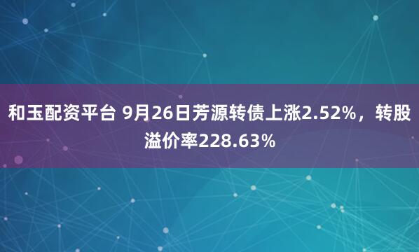 和玉配资平台 9月26日芳源转债上涨2.52%，转股溢价率228.63%