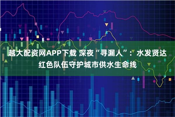 越大配资网APP下载 深夜“寻漏人”：水发贤达红色队伍守护城市供水生命线