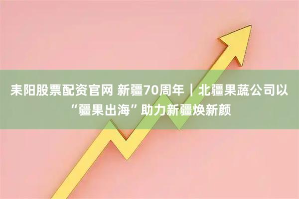 耒阳股票配资官网 新疆70周年｜北疆果蔬公司以“疆果出海”助力新疆焕新颜