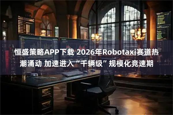 恒盛策略APP下载 2026年Robotaxi赛道热潮涌动 加速进入“千辆级”规模化竞速期