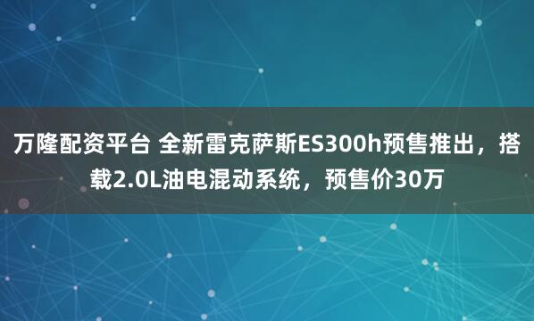 万隆配资平台 全新雷克萨斯ES300h预售推出，搭载2.0L油电混动系统，预售价30万
