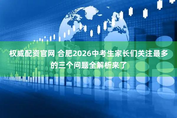 权威配资官网 合肥2026中考生家长们关注最多的三个问题全解析来了