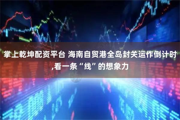 掌上乾坤配资平台 海南自贸港全岛封关运作倒计时,看一条“线”的想象力