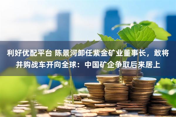 利好优配平台 陈景河卸任紫金矿业董事长，敢将并购战车开向全球：中国矿企争取后来居上