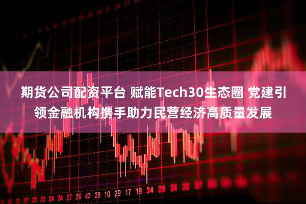 期货公司配资平台 赋能Tech30生态圈 党建引领金融机构携手助力民营经济高质量发展