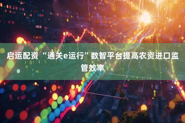 启运配资 “通关e运行”数智平台提高农资进口监管效率