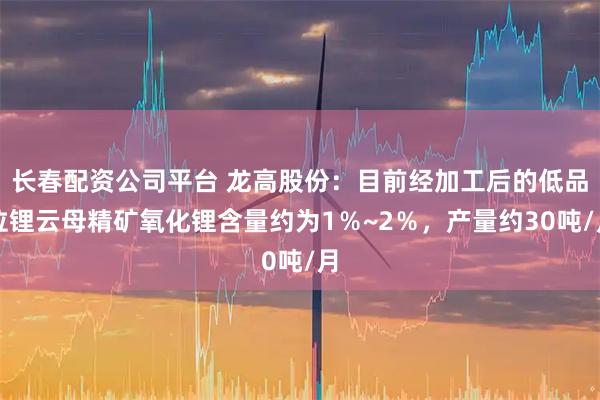 长春配资公司平台 龙高股份：目前经加工后的低品位锂云母精矿氧化锂含量约为1％~2％，产量约30吨/月