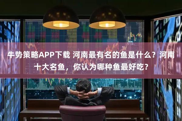 牛势策略APP下载 河南最有名的鱼是什么？河南十大名鱼，你认为哪种鱼最好吃？