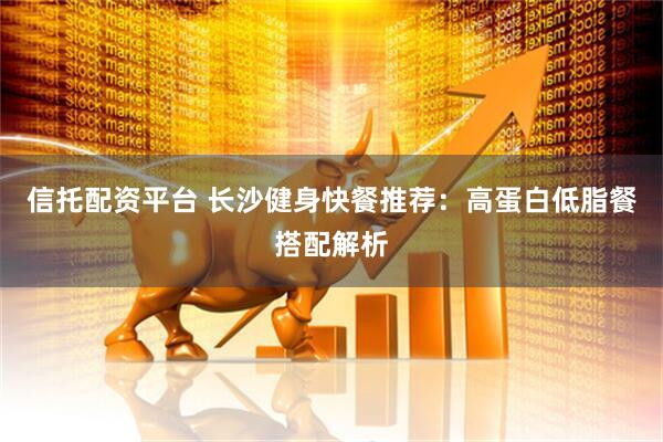 信托配资平台 长沙健身快餐推荐：高蛋白低脂餐搭配解析