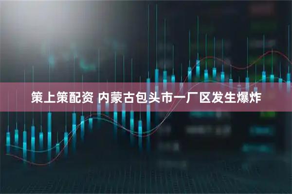 策上策配资 内蒙古包头市一厂区发生爆炸