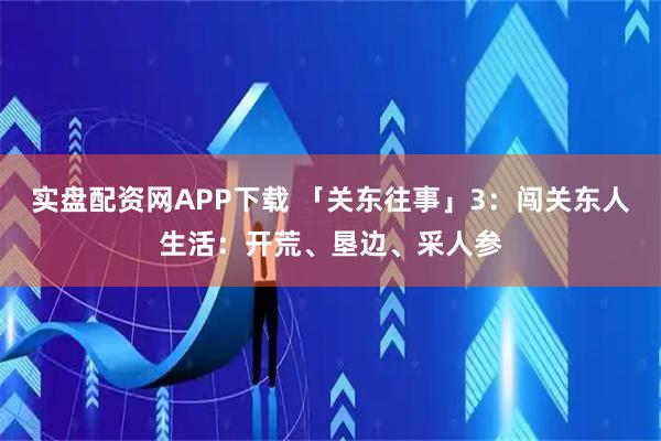 实盘配资网APP下载 「关东往事」3：闯关东人生活：开荒、垦边、采人参